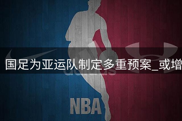 国足为亚运队制定多重预案 或增补球员备战热身赛